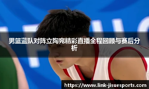 男篮蓝队对阵立陶宛精彩直播全程回顾与赛后分析